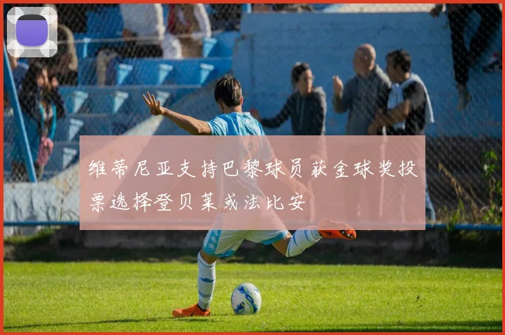 维蒂尼亚支持巴黎球员获金球奖投票选择登贝莱或法比安