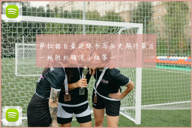 萨拉赫自豪进球书写历史期待最后一轮胜利确保小组第一